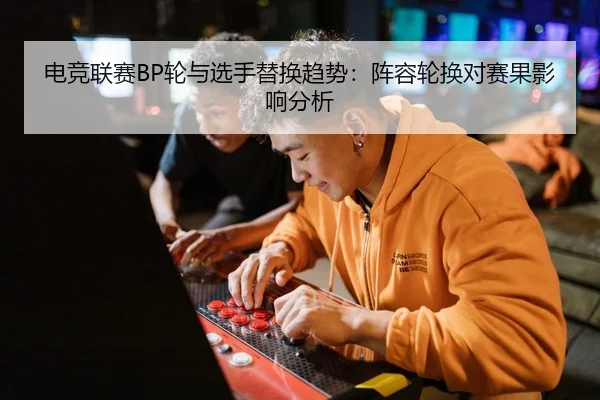 电竞联赛BP轮与选手替换趋势：阵容轮换对赛果影响分析